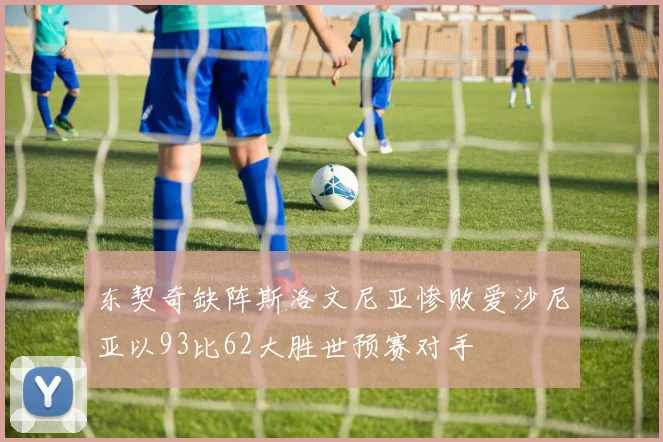 东契奇缺阵斯洛文尼亚惨败爱沙尼亚以93比62大胜世预赛对手