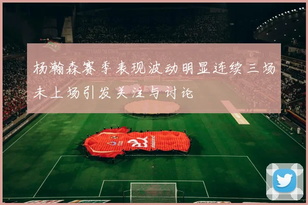 杨瀚森赛季表现波动明显连续三场未上场引发关注与讨论