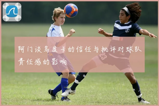 阿门谈乌度卡的信任与批评对球队责任感的影响