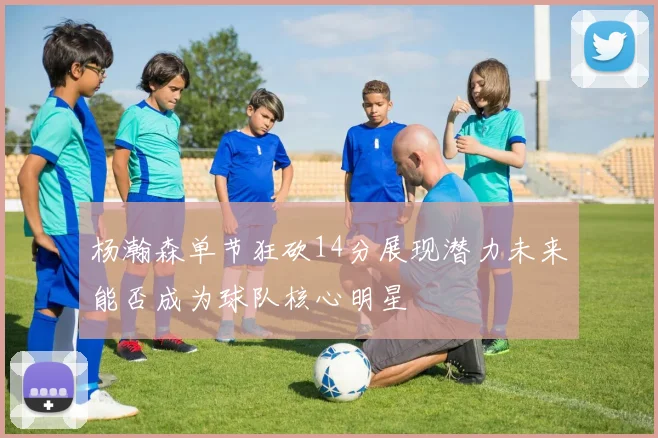 杨瀚森单节狂砍14分展现潜力未来能否成为球队核心明星
