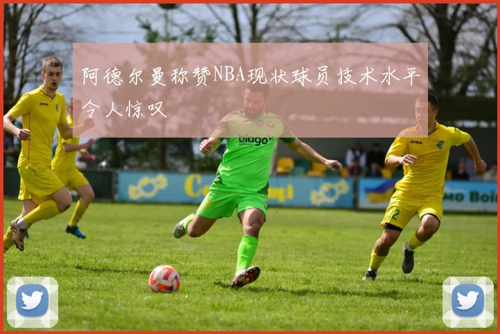 阿德尔曼称赞NBA现状球员技术水平令人惊叹