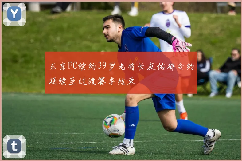 东京FC续约39岁老将长友佑都合约延续至过渡赛季结束