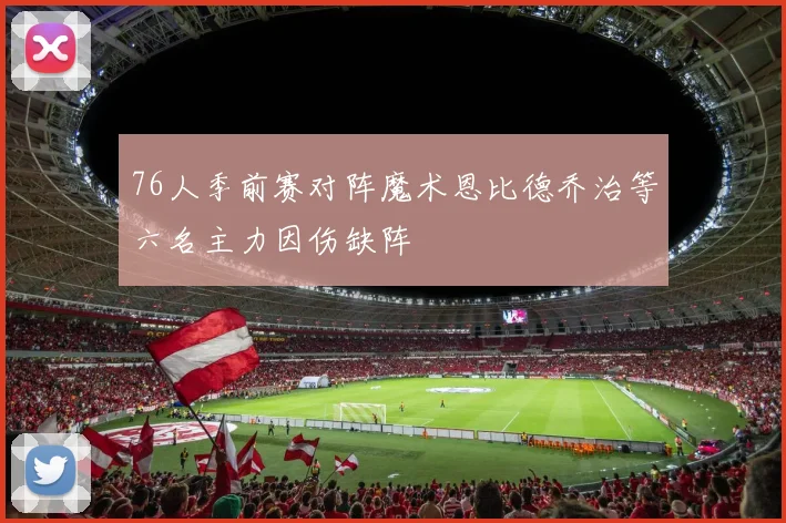 76人季前赛对阵魔术恩比德乔治等六名主力因伤缺阵