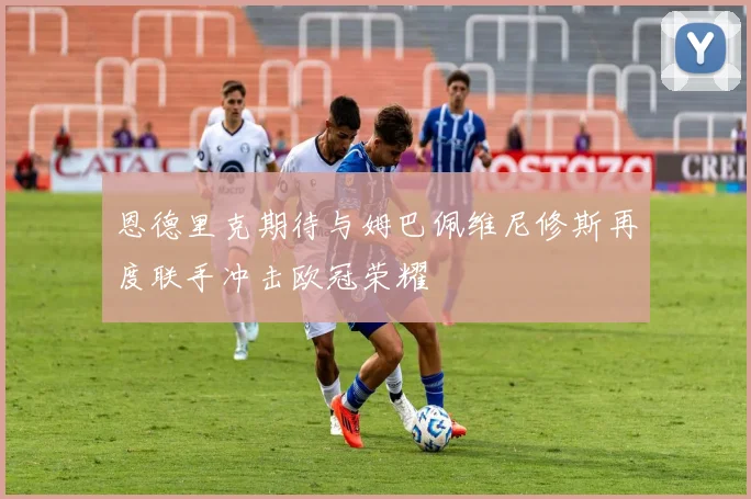 恩德里克期待与姆巴佩维尼修斯再度联手冲击欧冠荣耀