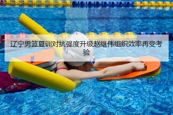 辽宁男篮夏训对抗强度升级赵继伟组织效率再受考验（mksports）