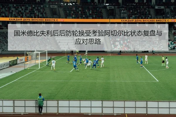 国米德比失利后后防轮换受考验阿切尔比状态复盘与应对思路（mksports）